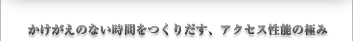かけがえのない時間をつくりだす、アクセス性能の極み